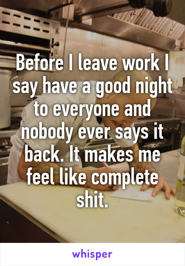 Before I leave work I say have a good night to everyone and nobody ever says it back. It makes me feel like complete shit.