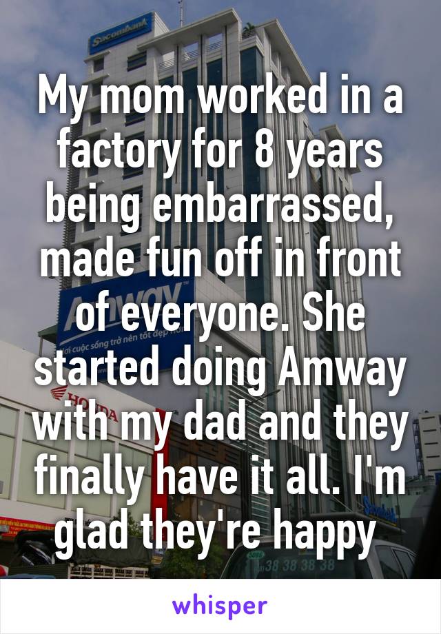 My mom worked in a factory for 8 years being embarrassed, made fun off in front of everyone. She started doing Amway with my dad and they finally have it all. I'm glad they're happy 