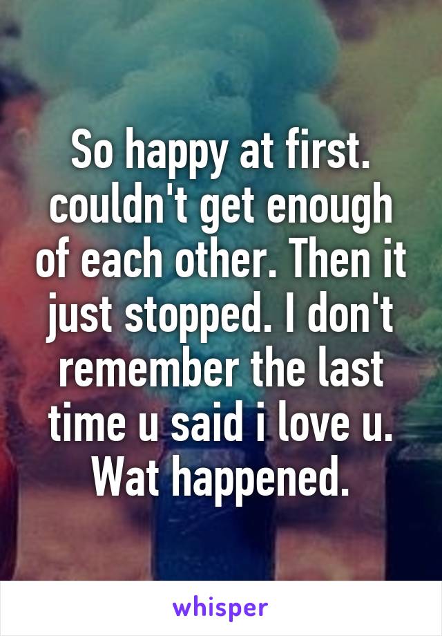 So happy at first. couldn't get enough of each other. Then it just stopped. I don't remember the last time u said i love u. Wat happened.