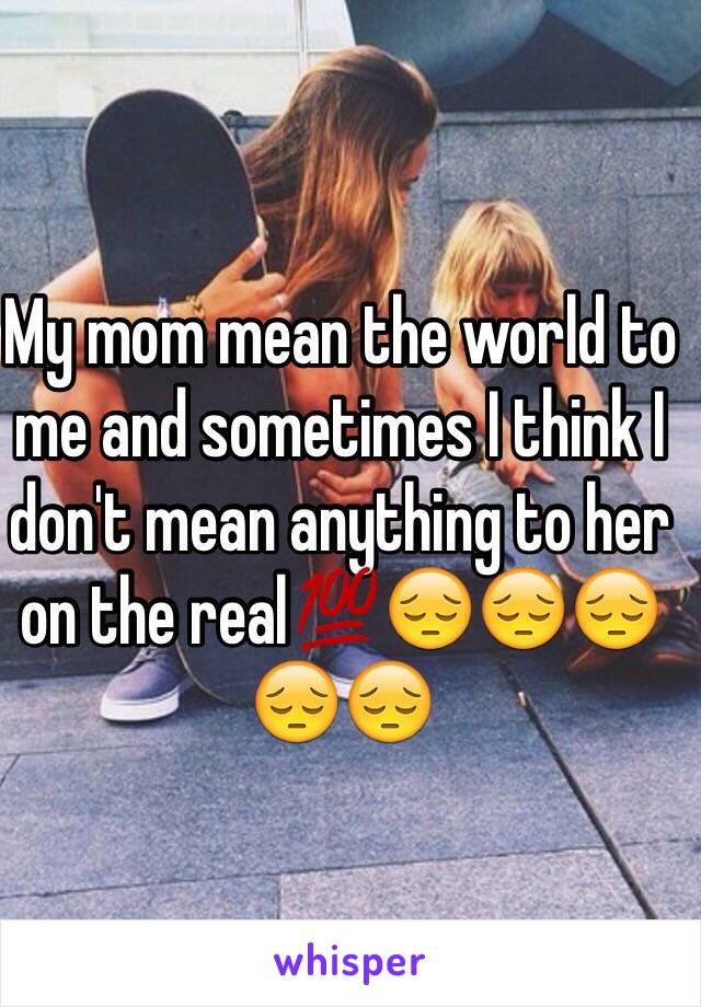 My mom mean the world to me and sometimes I think I don't mean anything to her on the real💯😔😔😔😔😔