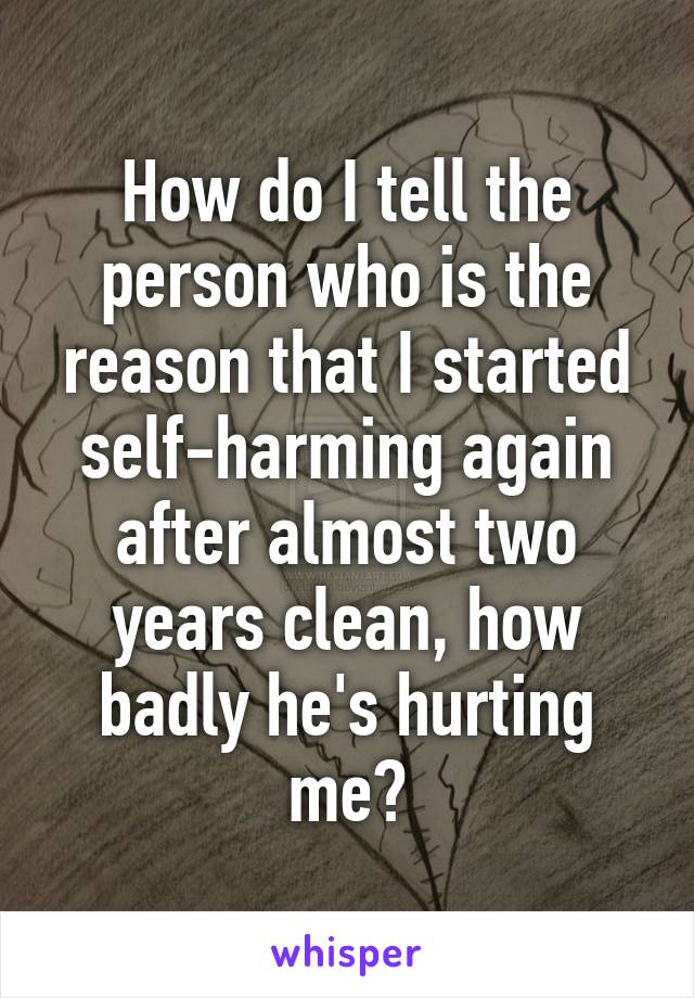 How do I tell the person who is the reason that I started self-harming again after almost two years clean, how badly he's hurting me?