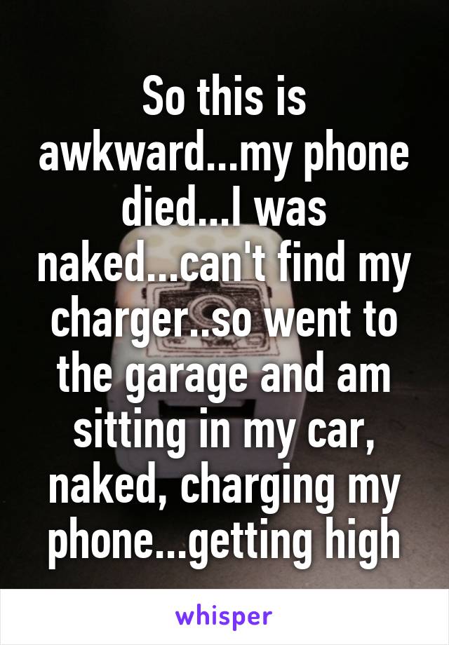 So this is awkward...my phone died...I was naked...can't find my charger..so went to the garage and am sitting in my car, naked, charging my phone...getting high