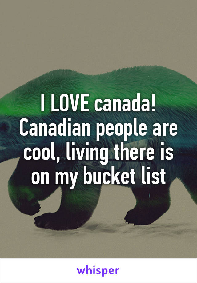 I LOVE canada! Canadian people are cool, living there is on my bucket list