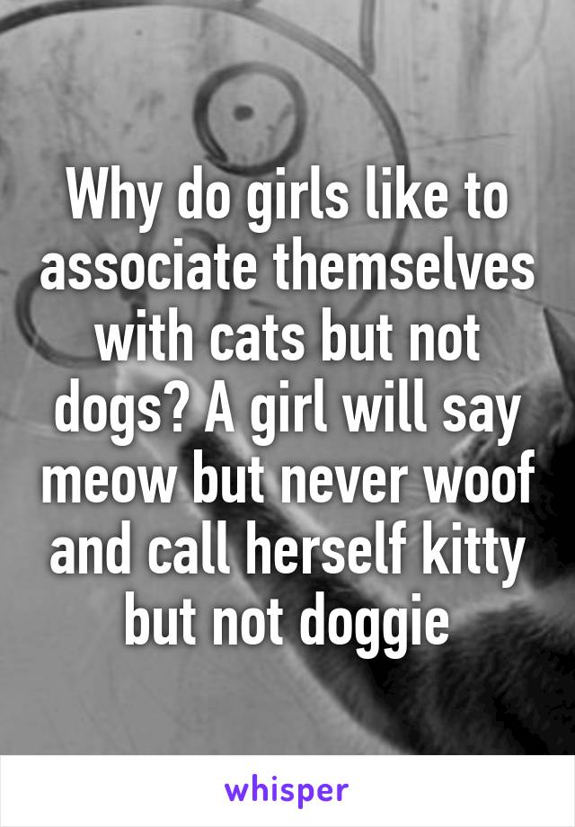 Why do girls like to associate themselves with cats but not dogs? A girl will say meow but never woof and call herself kitty but not doggie
