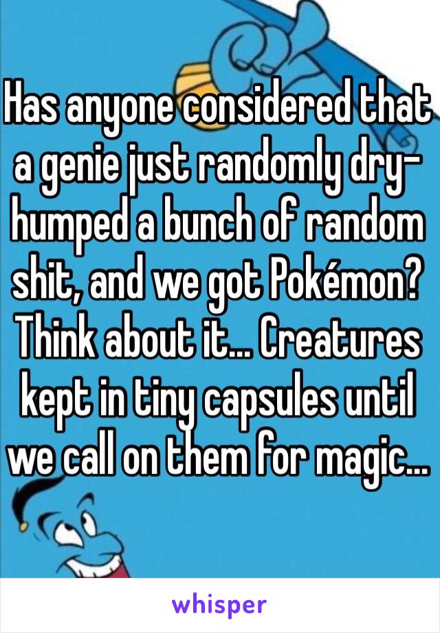 Has anyone considered that a genie just randomly dry-humped a bunch of random shit, and we got Pokémon? Think about it... Creatures kept in tiny capsules until we call on them for magic...