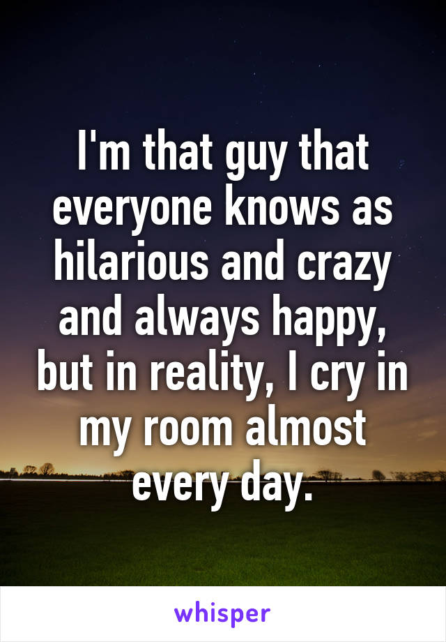 I'm that guy that everyone knows as hilarious and crazy and always happy, but in reality, I cry in my room almost every day.