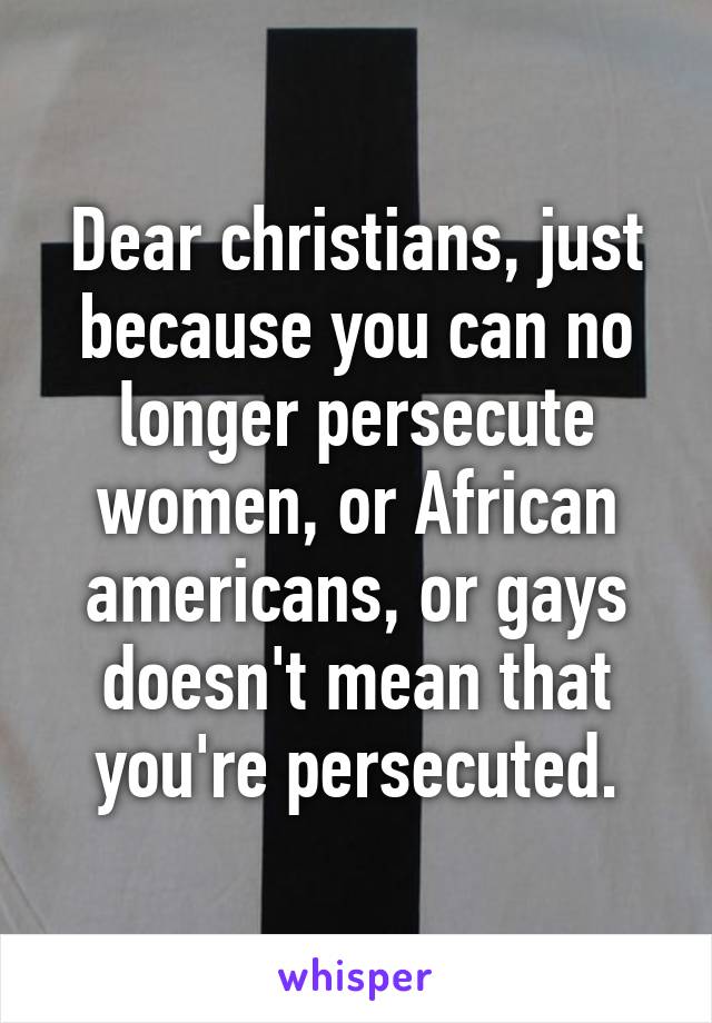 Dear christians, just because you can no longer persecute women, or African americans, or gays doesn't mean that you're persecuted.
