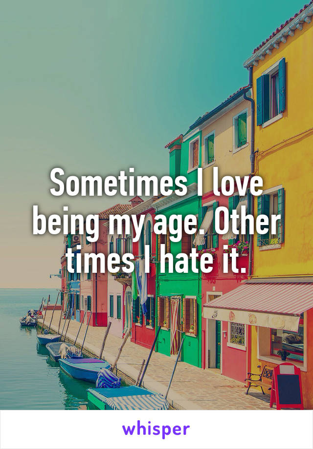 Sometimes I love being my age. Other times I hate it.