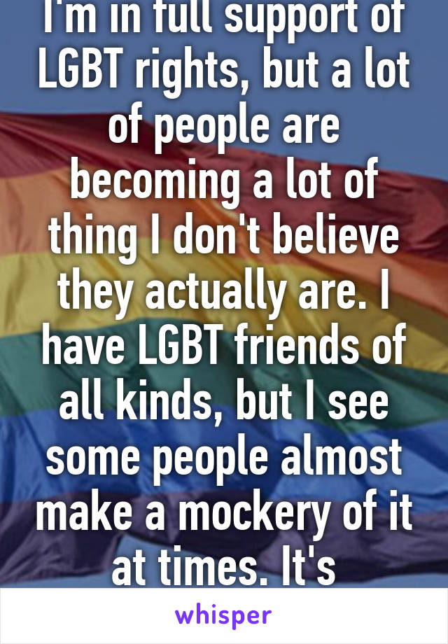 I'm in full support of LGBT rights, but a lot of people are becoming a lot of thing I don't believe they actually are. I have LGBT friends of all kinds, but I see some people almost make a mockery of it at times. It's saddening.