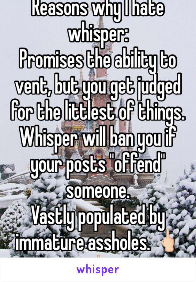 Reasons why I hate whisper:
Promises the ability to vent, but you get judged for the littlest of things. Whisper will ban you if your posts "offend" someone.
Vastly populated by immature assholes. 🖕🏻🖕🏻