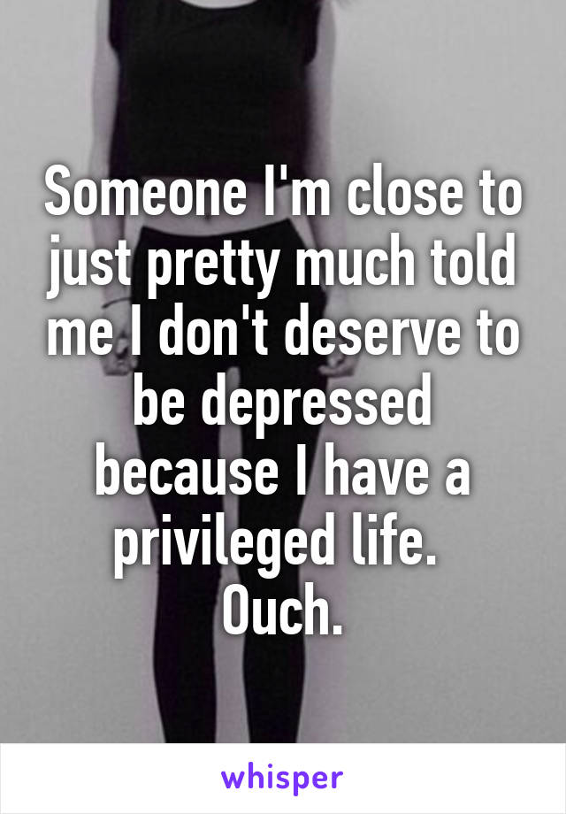 Someone I'm close to just pretty much told me I don't deserve to be depressed because I have a privileged life. 
Ouch.