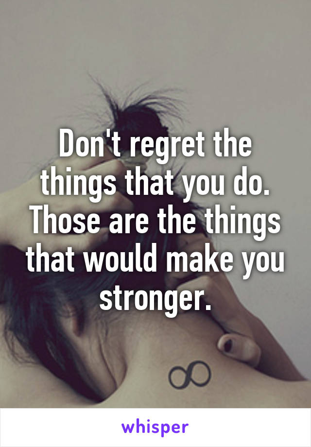 Don't regret the things that you do.
Those are the things that would make you stronger.