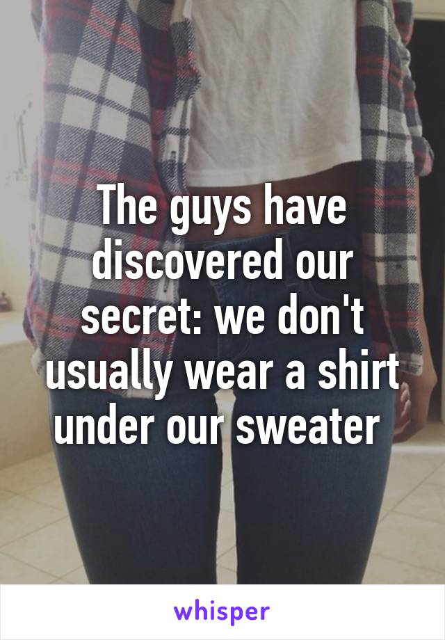 The guys have discovered our secret: we don't usually wear a shirt under our sweater 