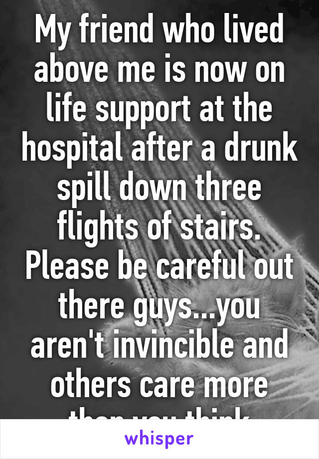 My friend who lived above me is now on life support at the hospital after a drunk spill down three flights of stairs. Please be careful out there guys...you aren't invincible and others care more than you think