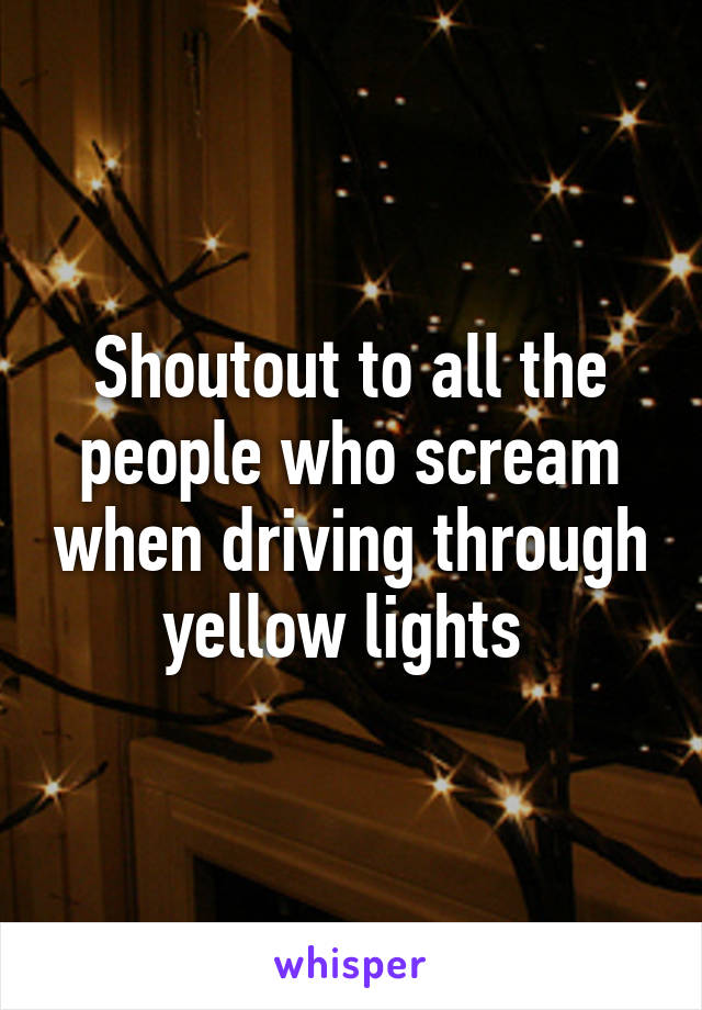 Shoutout to all the people who scream when driving through yellow lights 