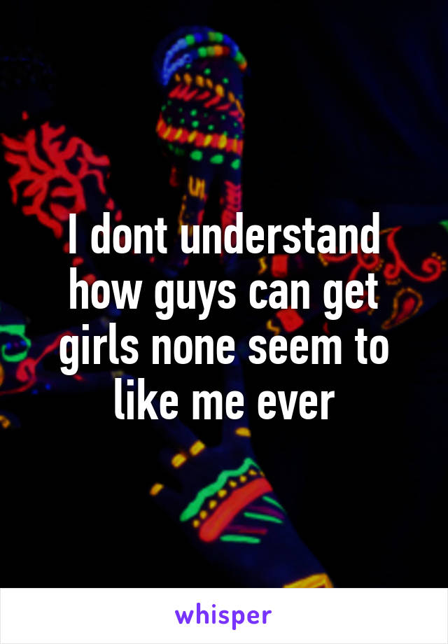 I dont understand how guys can get girls none seem to like me ever