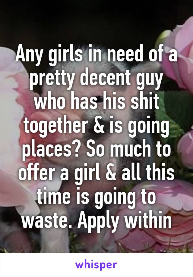 Any girls in need of a pretty decent guy who has his shit together & is going places? So much to offer a girl & all this time is going to waste. Apply within