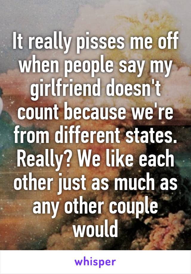 It really pisses me off when people say my girlfriend doesn't count because we're from different states. Really? We like each other just as much as any other couple would