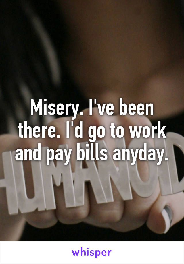 Misery. I've been there. I'd go to work and pay bills anyday.