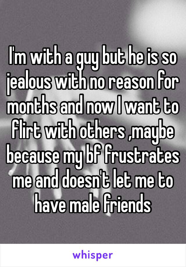 I'm with a guy but he is so jealous with no reason for months and now I want to flirt with others ,maybe because my bf frustrates me and doesn't let me to have male friends