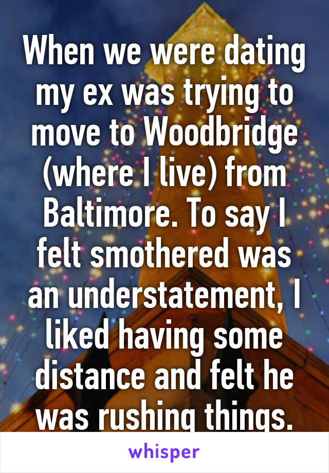 When we were dating my ex was trying to move to Woodbridge (where I live) from Baltimore. To say I felt smothered was an understatement, I liked having some distance and felt he was rushing things.