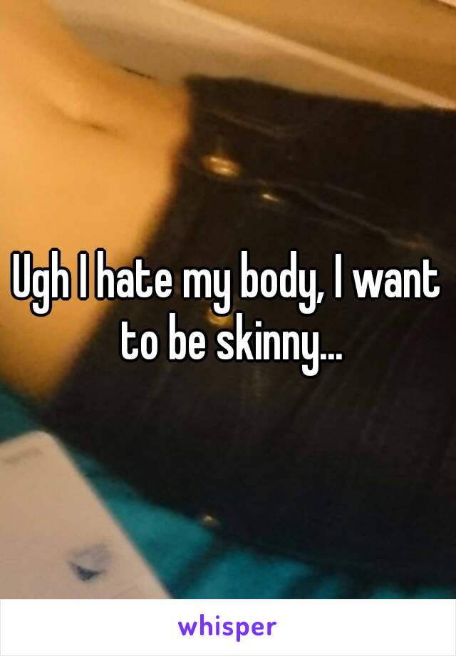 Ugh I hate my body, I want to be skinny...