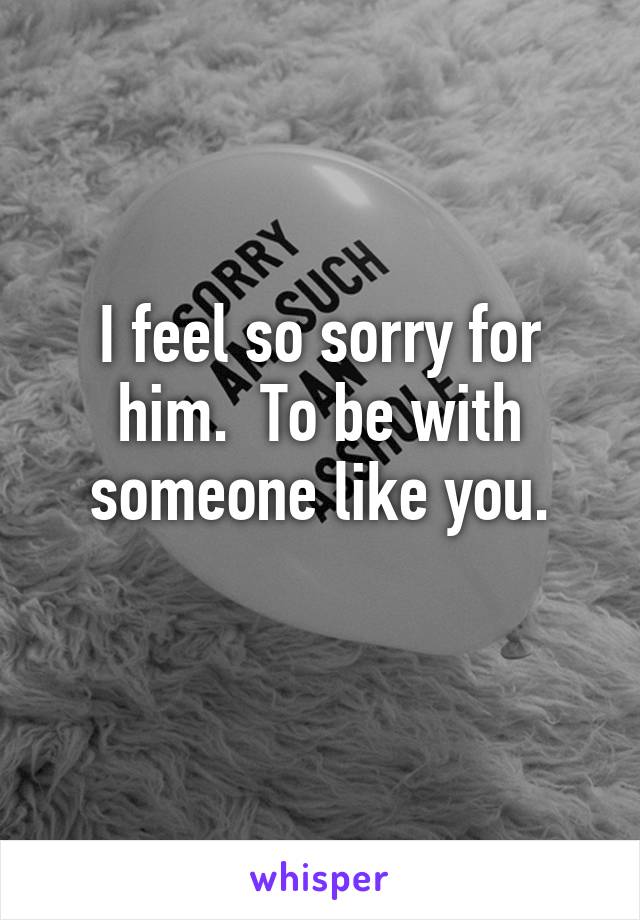 I feel so sorry for him.  To be with someone like you.
