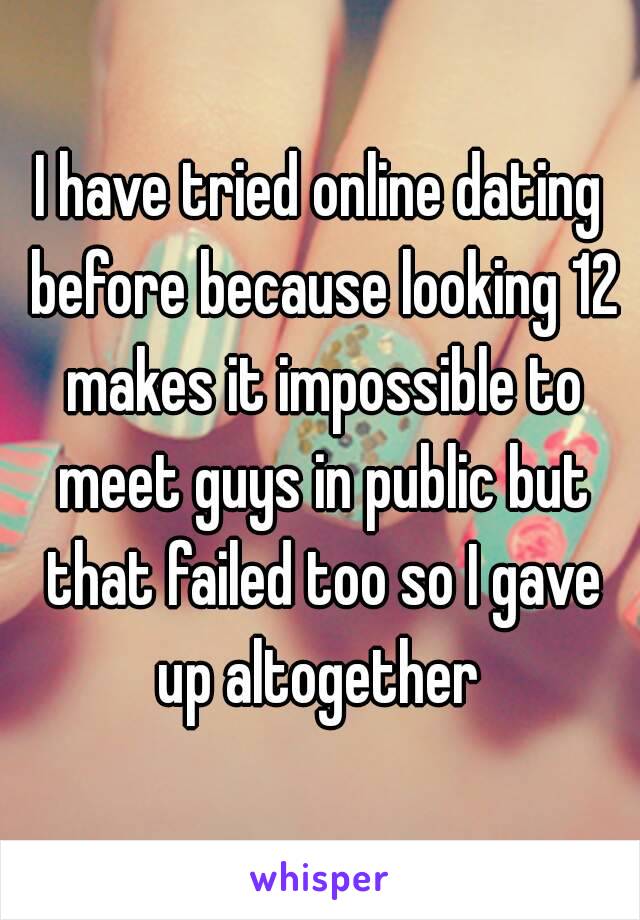 I have tried online dating before because looking 12 makes it impossible to meet guys in public but that failed too so I gave up altogether 