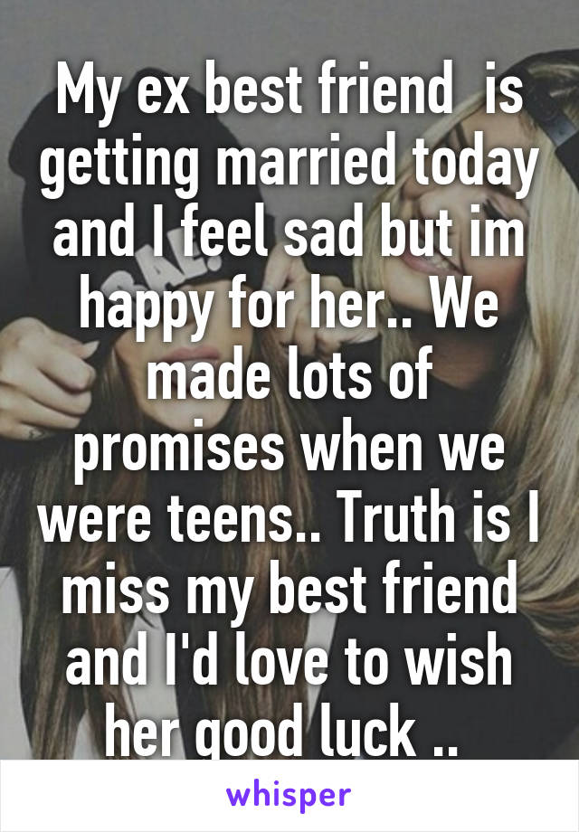 My ex best friend  is getting married today and I feel sad but im happy for her.. We made lots of promises when we were teens.. Truth is I miss my best friend and I'd love to wish her good luck .. 