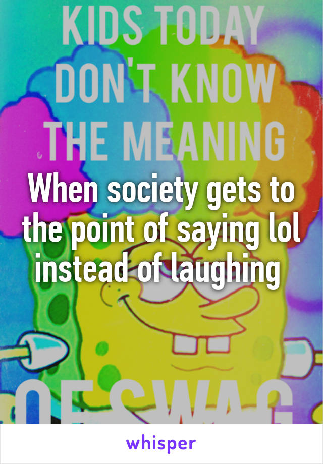 When society gets to the point of saying lol instead of laughing 