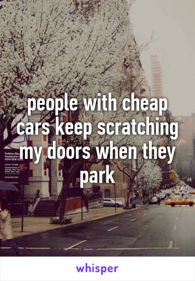 people with cheap cars keep scratching my doors when they park