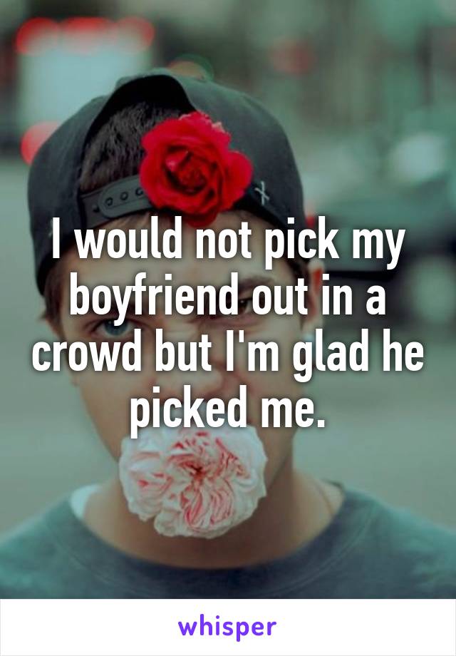 I would not pick my boyfriend out in a crowd but I'm glad he picked me.