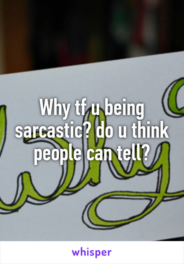 Why tf u being sarcastic? do u think people can tell?