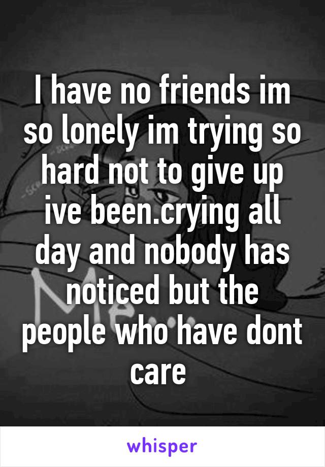 I have no friends im so lonely im trying so hard not to give up ive been.crying all day and nobody has noticed but the people who have dont care 