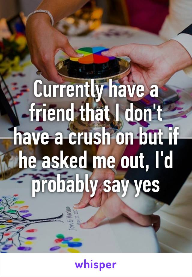 Currently have a friend that I don't have a crush on but if he asked me out, I'd probably say yes