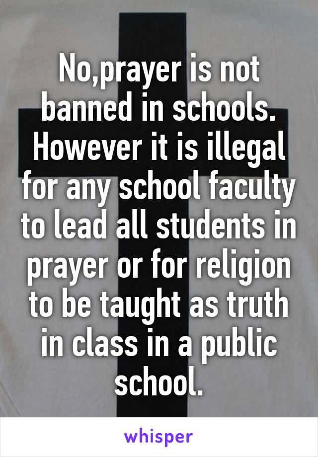 No,prayer is not banned in schools.
However it is illegal for any school faculty to lead all students in prayer or for religion to be taught as truth in class in a public school.