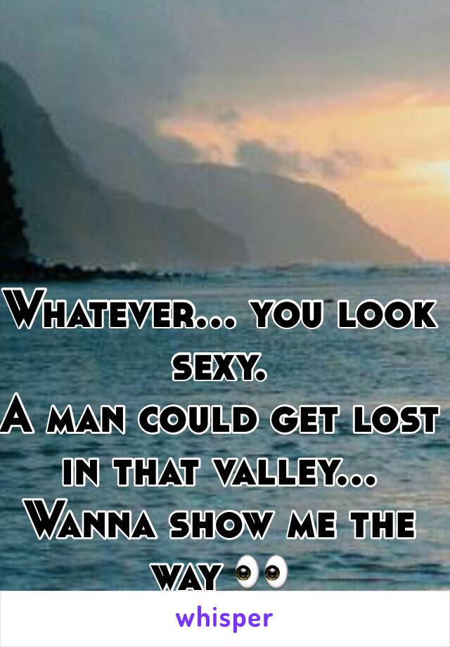 Whatever… you look sexy. 
A man could get lost in that valley…
Wanna show me the way 👀