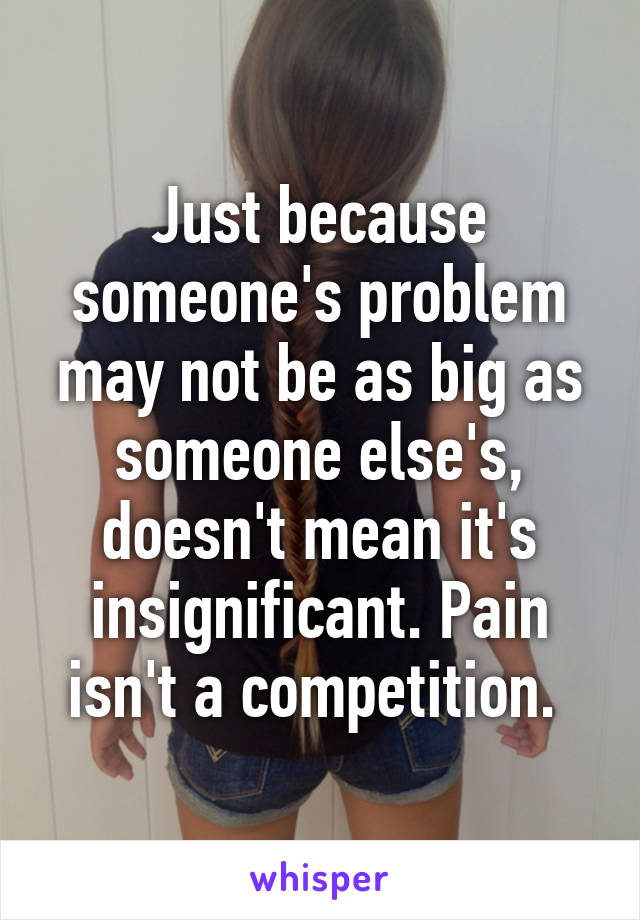 Just because someone's problem may not be as big as someone else's, doesn't mean it's insignificant. Pain isn't a competition. 