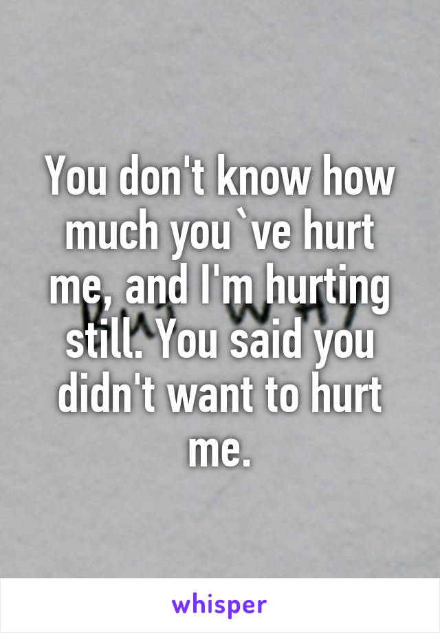 You don't know how much you`ve hurt me, and I'm hurting still. You said you didn't want to hurt me.