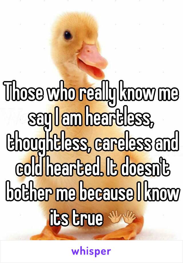 Those who really know me say I am heartless,  thoughtless, careless and cold hearted. It doesn't bother me because I know its true 👐