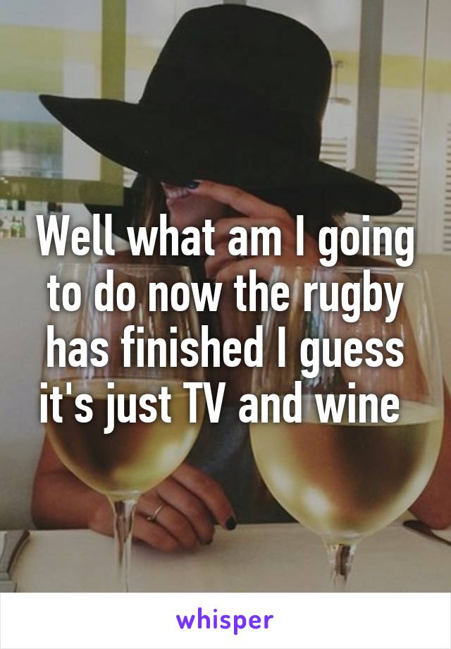 Well what am I going to do now the rugby has finished I guess it's just TV and wine 