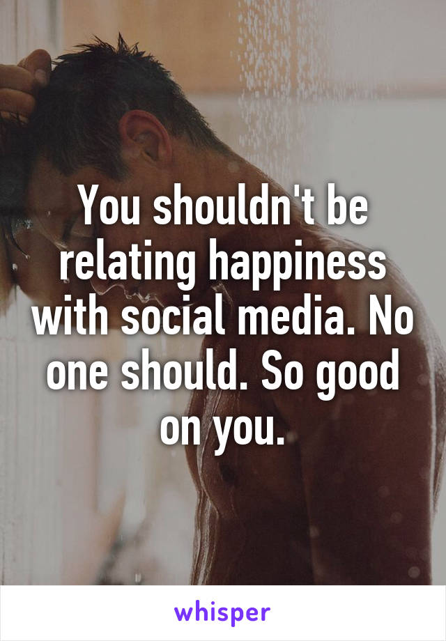 You shouldn't be relating happiness with social media. No one should. So good on you.