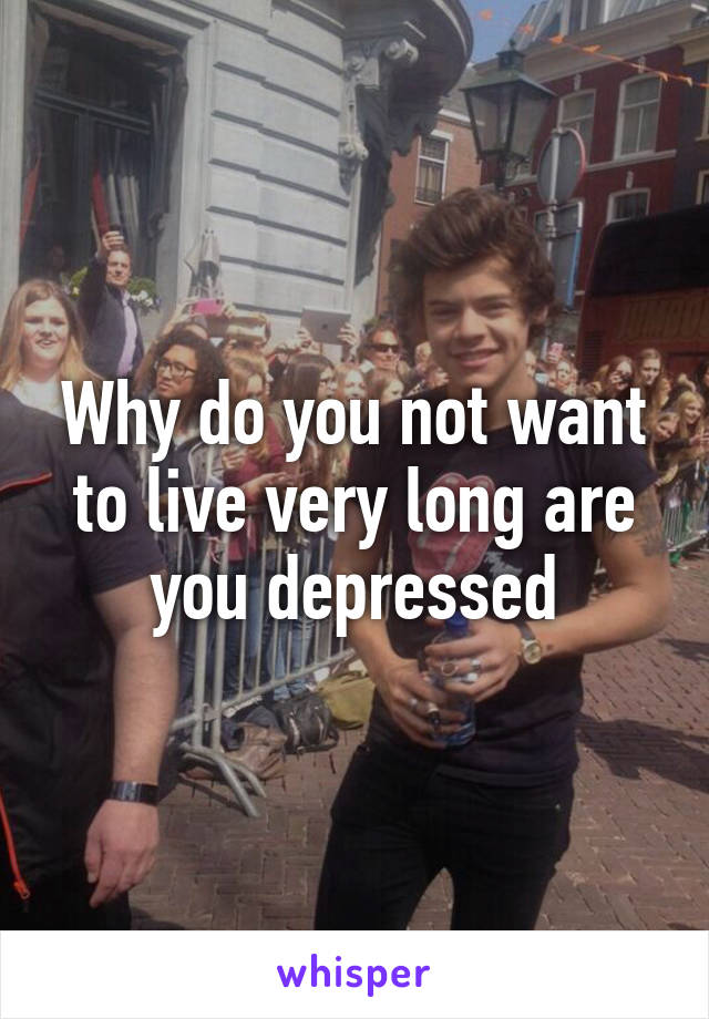 Why do you not want to live very long are you depressed