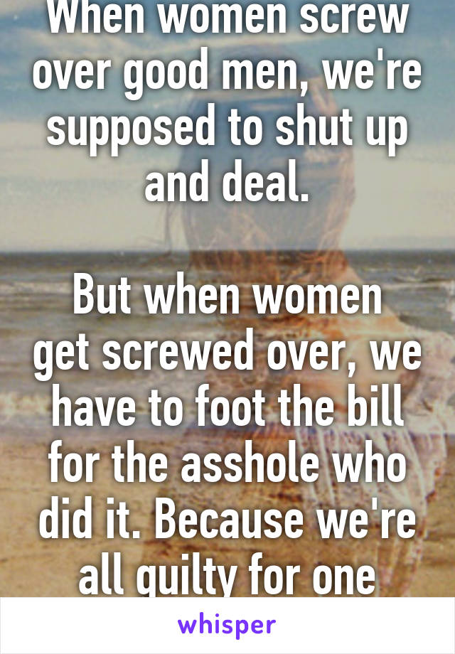 When women screw over good men, we're supposed to shut up and deal.

But when women get screwed over, we have to foot the bill for the asshole who did it. Because we're all guilty for one moron.