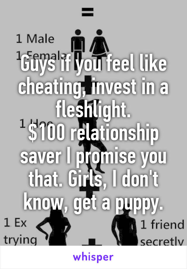Guys if you feel like cheating, invest in a fleshlight.
$100 relationship saver I promise you that. Girls, I don't know, get a puppy.