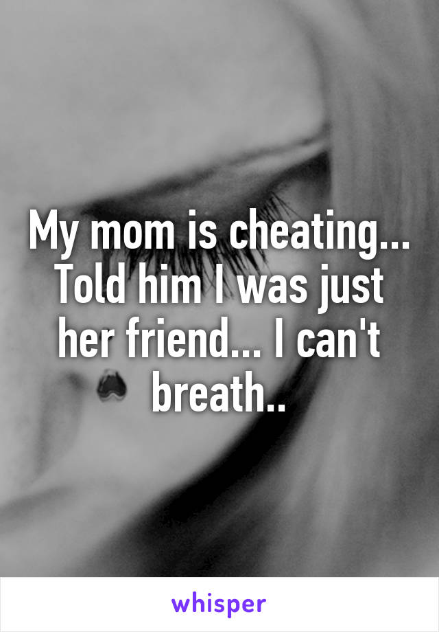My mom is cheating... Told him I was just her friend... I can't breath..