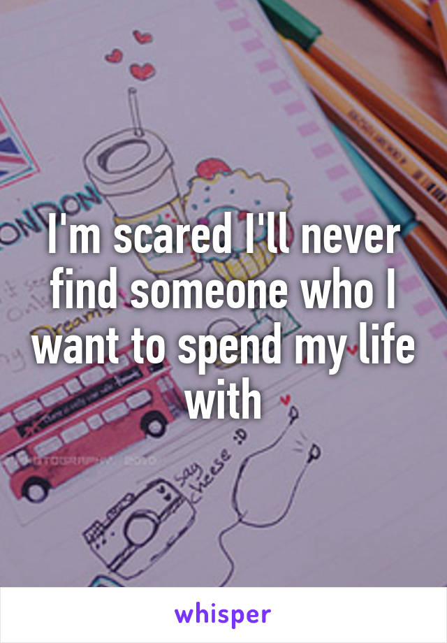 I'm scared I'll never find someone who I want to spend my life with