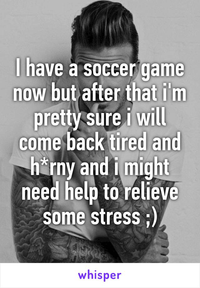 I have a soccer game now but after that i'm pretty sure i will come back tired and h*rny and i might need help to relieve some stress ;)