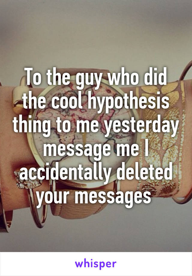 To the guy who did the cool hypothesis thing to me yesterday message me I accidentally deleted your messages 