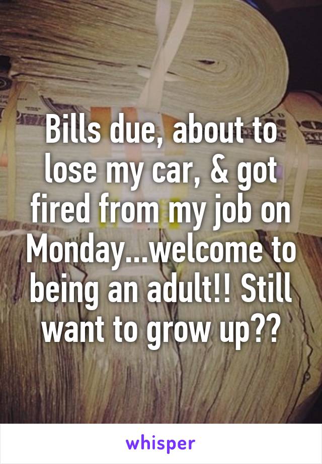 Bills due, about to lose my car, & got fired from my job on Monday...welcome to being an adult!! Still want to grow up??